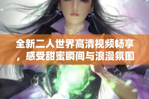 全新二人世界高清視頻暢享，感受甜蜜瞬間與浪漫氛圍