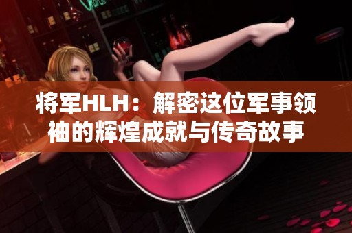 將軍HLH：解密這位軍事領袖的輝煌成就與傳奇故事