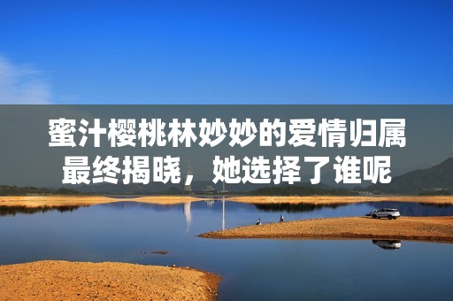 蜜汁櫻桃林妙妙的愛情歸屬最終揭曉，她選擇了誰呢