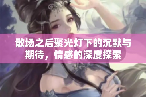 散場(chǎng)之后聚光燈下的沉默與期待，情感的深度探索