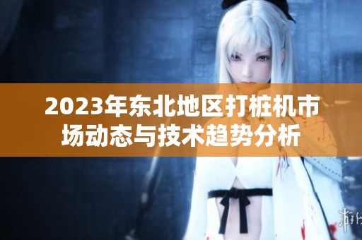 2023年東北地區(qū)打樁機(jī)市場動態(tài)與技術(shù)趨勢分析