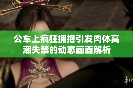 公車上瘋狂擁抱引發(fā)肉體高潮失禁的動態(tài)畫面解析