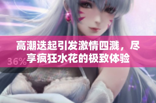 高潮迭起引發(fā)激情四濺，盡享瘋狂水花的極致體驗(yàn)