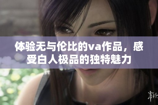 體驗(yàn)無(wú)與倫比的va作品，感受白人極品的獨(dú)特魅力