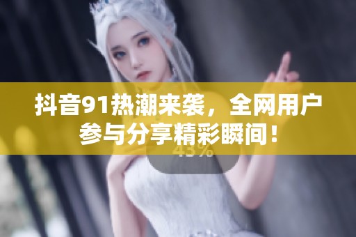 抖音91熱潮來襲，全網(wǎng)用戶參與分享精彩瞬間！