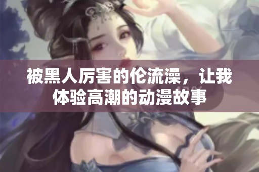 被黑人厲害的倫流澡，讓我體驗(yàn)高潮的動(dòng)漫故事