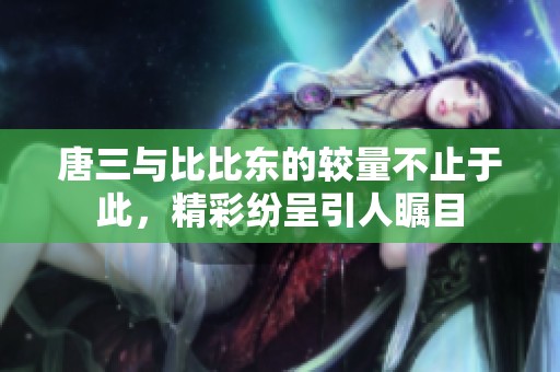 唐三與比比東的較量不止于此，精彩紛呈引人矚目