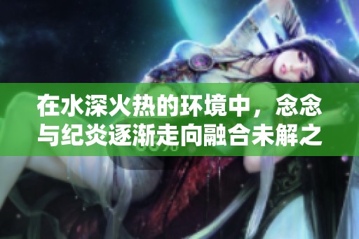 在水深火熱的環(huán)境中，念念與紀(jì)炎逐漸走向融合未解之謎