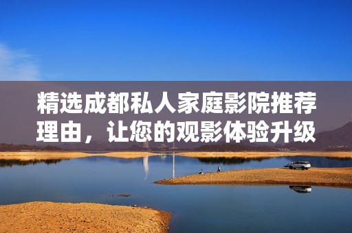 精選成都私人家庭影院推薦理由，讓您的觀影體驗(yàn)升級(jí)