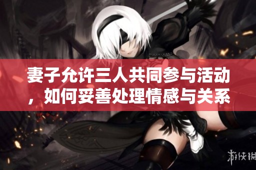 妻子允許三人共同參與活動(dòng)，如何妥善處理情感與關(guān)系？