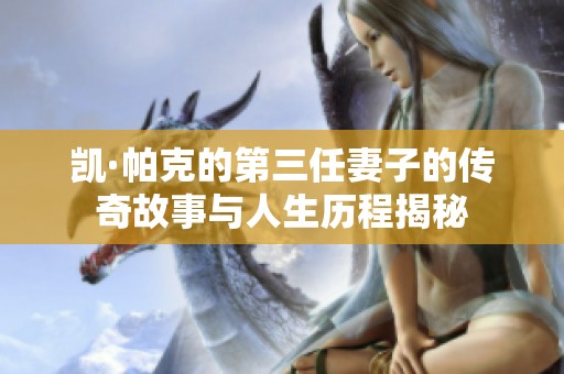 凱·帕克的第三任妻子的傳奇故事與人生歷程揭秘