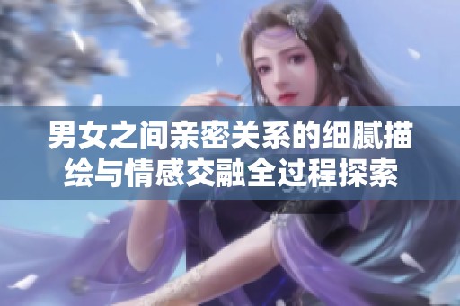 男女之間親密關(guān)系的細(xì)膩描繪與情感交融全過程探索