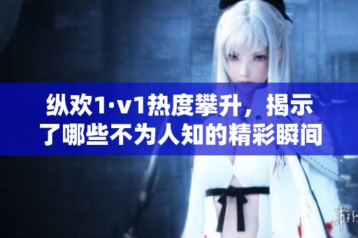 縱歡1·v1熱度攀升，揭示了哪些不為人知的精彩瞬間