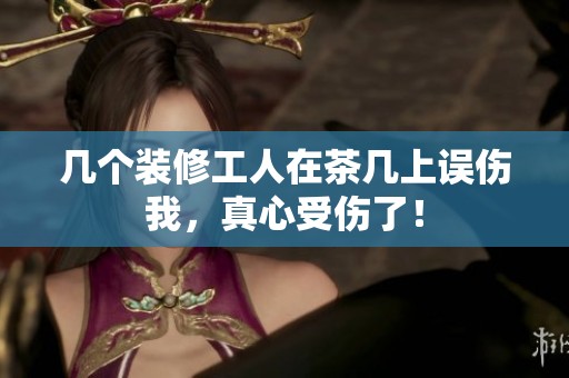 幾個(gè)裝修工人在茶幾上誤傷我，真心受傷了！