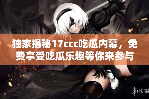 獨家揭秘17ccc吃瓜內(nèi)幕，免費享受吃瓜樂趣等你來參與