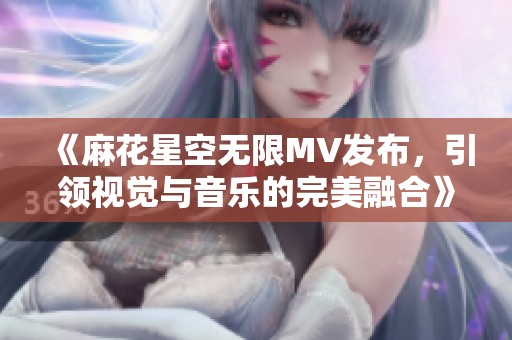 《麻花星空無限MV發(fā)布，引領(lǐng)視覺與音樂的完美融合》