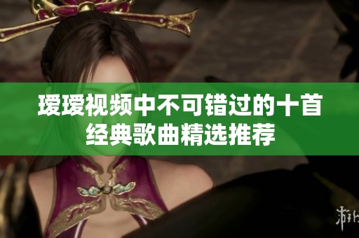 璦璦視頻中不可錯(cuò)過的十首經(jīng)典歌曲精選推薦