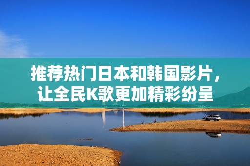 推薦熱門日本和韓國影片，讓全民K歌更加精彩紛呈