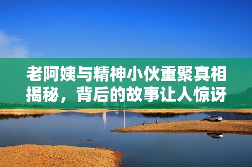 老阿姨與精神小伙重聚真相揭秘，背后的故事讓人驚訝