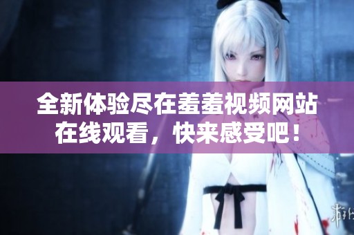 全新體驗(yàn)盡在羞羞視頻網(wǎng)站在線觀看，快來感受吧！