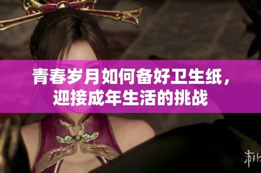 青春歲月如何備好衛(wèi)生紙，迎接成年生活的挑戰(zhàn)