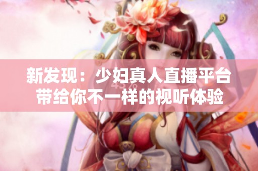 新發(fā)現(xiàn)：少婦真人直播平臺(tái)帶給你不一樣的視聽(tīng)體驗(yàn)