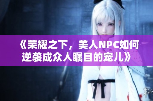 《榮耀之下，美人NPC如何逆襲成眾人矚目的寵兒》