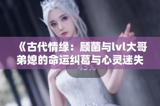 《古代情緣：顧菌與lvl大哥弟媳的命運(yùn)糾葛與心靈迷失》