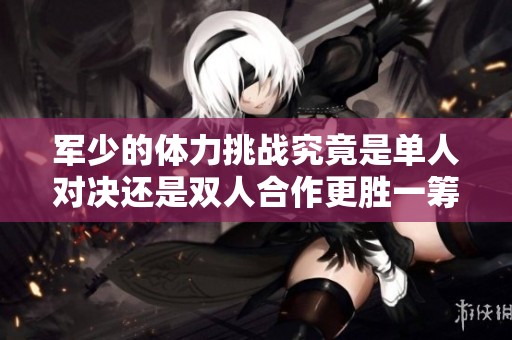 軍少的體力挑戰(zhàn)究竟是單人對決還是雙人合作更勝一籌