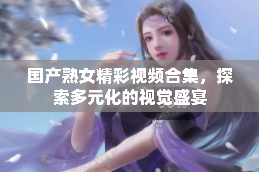 國產(chǎn)熟女精彩視頻合集，探索多元化的視覺盛宴