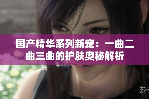 國產(chǎn)精華系列新寵：一曲二曲三曲的護膚奧秘解析