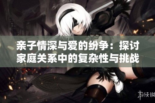 親子情深與愛(ài)的紛爭(zhēng)：探討家庭關(guān)系中的復(fù)雜性與挑戰(zhàn)
