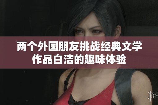 兩個外國朋友挑戰(zhàn)經(jīng)典文學(xué)作品白潔的趣味體驗
