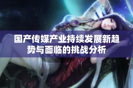 國產(chǎn)傳媒產(chǎn)業(yè)持續(xù)發(fā)展新趨勢與面臨的挑戰(zhàn)分析
