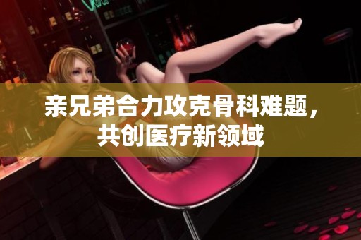 親兄弟合力攻克骨科難題，共創(chuàng)醫(yī)療新領(lǐng)域