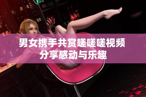男女攜手共賞嗟嗟嗟視頻 分享感動與樂趣