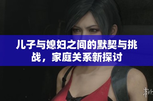 兒子與媳婦之間的默契與挑戰(zhàn)，家庭關(guān)系新探討