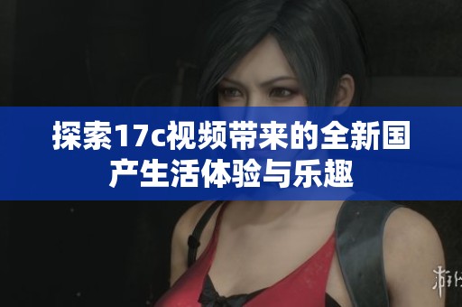 探索17c視頻帶來的全新國產生活體驗與樂趣