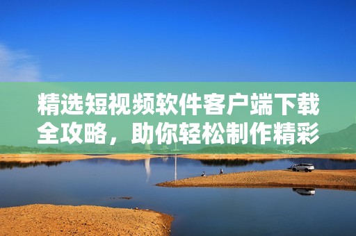精選短視頻軟件客戶端下載全攻略，助你輕松制作精彩內(nèi)容