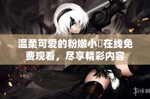 溫柔可愛的粉嫩小泬在線免費觀看，盡享精彩內(nèi)容