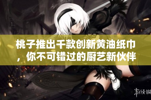 桃子推出千款創(chuàng)新黃油紙巾，你不可錯過的廚藝新伙伴