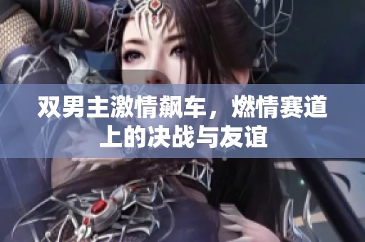 雙男主激情飆車，燃情賽道上的決戰(zhàn)與友誼