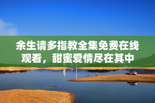余生請多指教全集免費(fèi)在線觀看，甜蜜愛情盡在其中