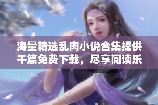 海量精選亂肉小說合集提供千篇免費(fèi)下載，盡享閱讀樂趣