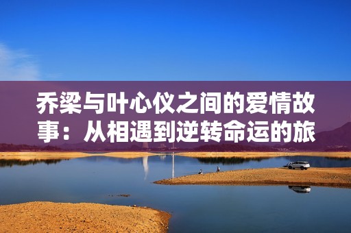 喬梁與葉心儀之間的愛(ài)情故事：從相遇到逆轉(zhuǎn)命運(yùn)的旅程