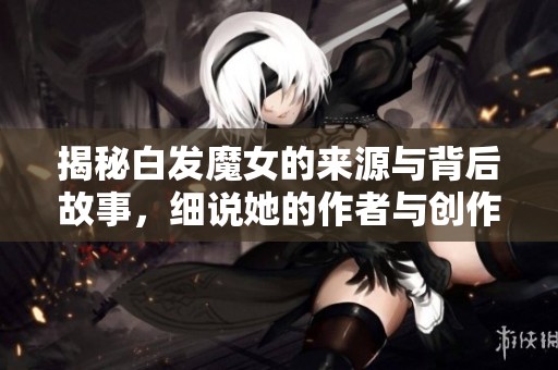 揭秘白發(fā)魔女的來源與背后故事，細(xì)說她的作者與創(chuàng)作背景