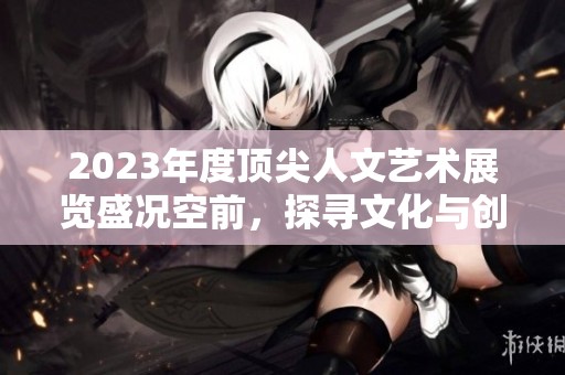 2023年度頂尖人文藝術(shù)展覽盛況空前，探尋文化與創(chuàng)意交匯
