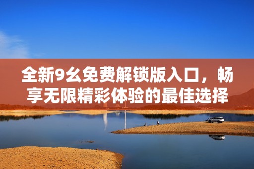 全新9幺免費(fèi)解鎖版入口，暢享無限精彩體驗的最佳選擇