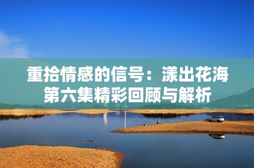 重拾情感的信號：漾出花海第六集精彩回顧與解析