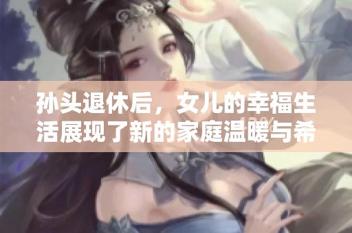 孫頭退休后，女兒的幸福生活展現(xiàn)了新的家庭溫暖與希望